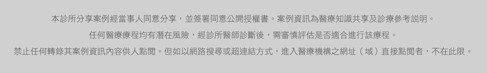  本診所分享案例經當事人同意分享，並簽署同意公開授權書。案例資訊為醫療知識共享診療參考說明。 任何醫療療程均有潛在風險，經診所醫師診斷後，須審慎評估是否適合進行該療程。禁止任何轉錄其案例資訊內容供人點閱。但如以網路搜尋或超連結方式，進入醫療機構之網址直接點閱者，不在此限